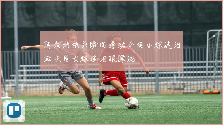 阿森纳绝杀瞬间感动全场小球迷泪洒衣角女球迷泪眼朦胧