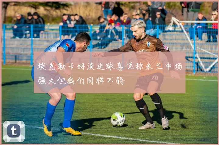 埃克勒卡姆谈进球喜悦称米兰中场强大但我们同样不弱