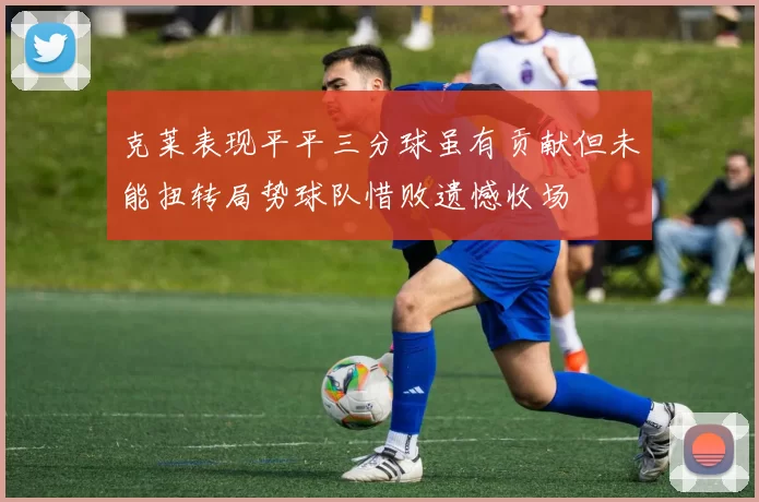 克莱表现平平三分球虽有贡献但未能扭转局势球队惜败遗憾收场