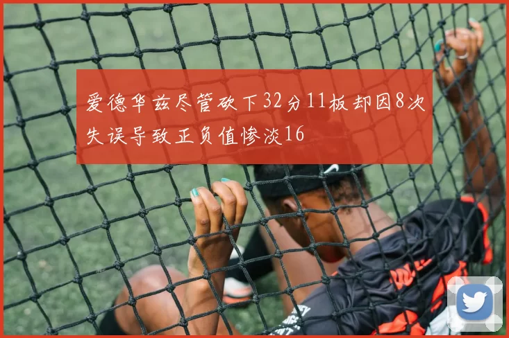 爱德华兹尽管砍下32分11板却因8次失误导致正负值惨淡16