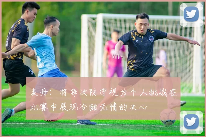 麦丹：将每次防守视为个人挑战在比赛中展现冷酷无情的决心