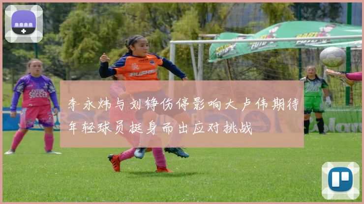 李永炜与刘铮伤停影响大卢伟期待年轻球员挺身而出应对挑战