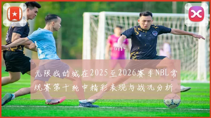 无限我的城在2025至2026赛季NBL常规赛第十轮中精彩表现与战况分析