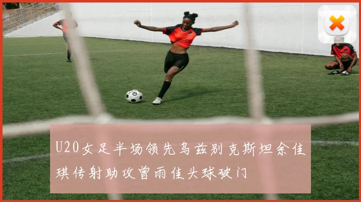U20女足半场领先乌兹别克斯坦余佳琪传射助攻曾雨佳头球破门