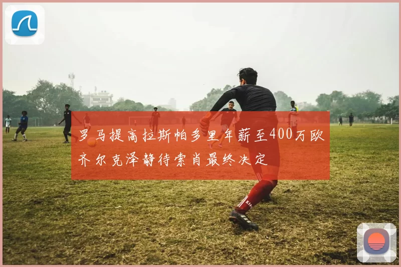 罗马提高拉斯帕多里年薪至400万欧齐尔克泽静待索肖最终决定