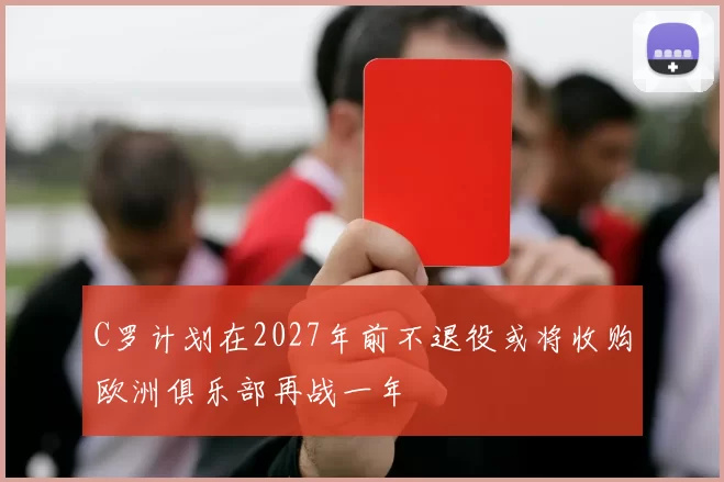 C罗计划在2027年前不退役或将收购欧洲俱乐部再战一年