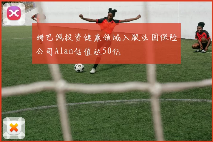 姆巴佩投资健康领域入股法国保险公司Alan估值达50亿