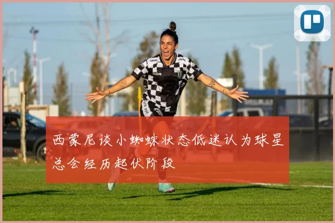 西蒙尼谈小蜘蛛状态低迷认为球星总会经历起伏阶段