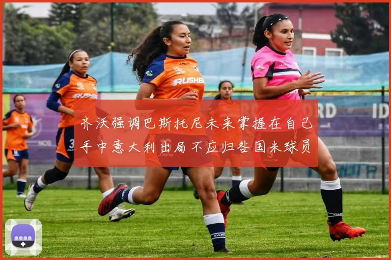 齐沃强调巴斯托尼未来掌握在自己手中意大利出局不应归咎国米球员