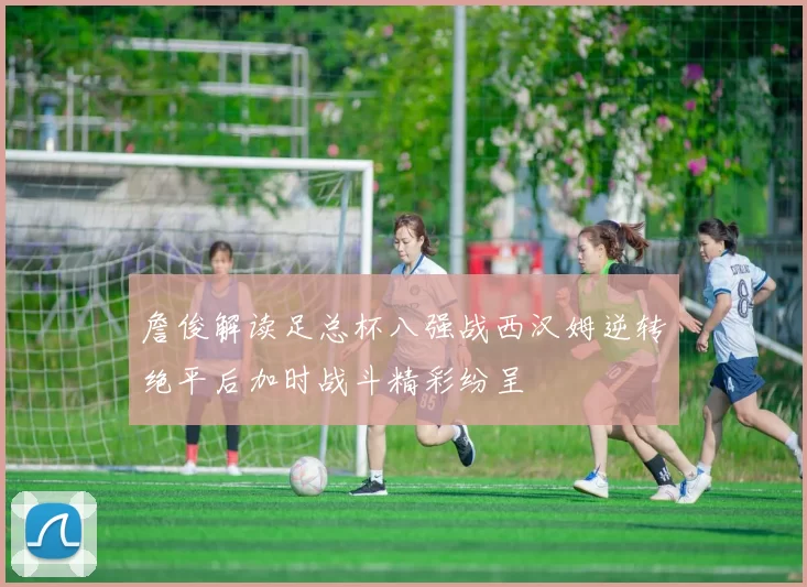 詹俊解读足总杯八强战西汉姆逆转绝平后加时战斗精彩纷呈