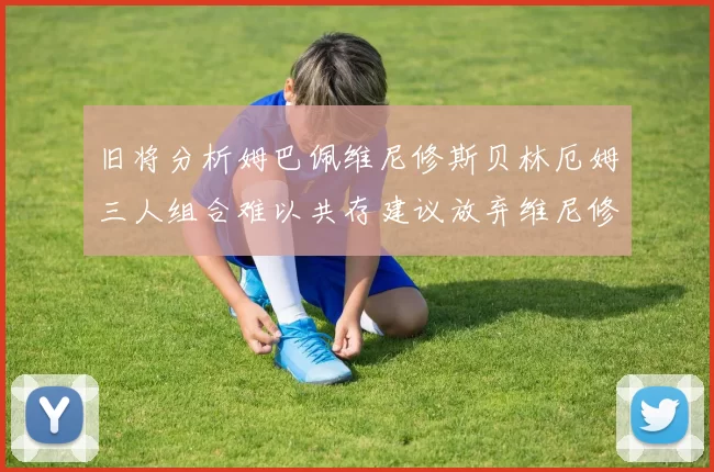 旧将分析姆巴佩维尼修斯贝林厄姆三人组合难以共存建议放弃维尼修斯